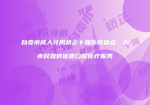 自贡市成人牙用矫正十强医院盘点：为市民提供优质口腔医疗服务