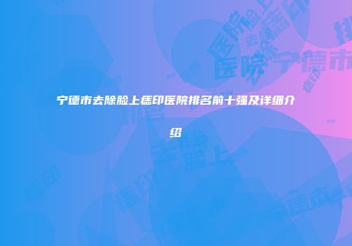 宁德市去除脸上痣印医院排名前十强及详细介绍