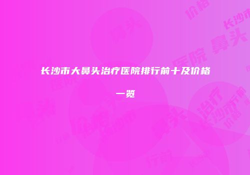 长沙市大鼻头治疗医院排行前十及价格一览