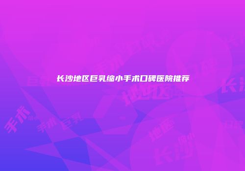 长沙地区巨乳缩小手术口碑医院推荐