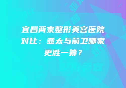 宜昌两家整形美容医院对比：亚太与前卫哪家更胜一筹？