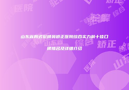 山东省韩式驼峰鼻矫正医院综合实力前十佳口碑排名及详细介绍