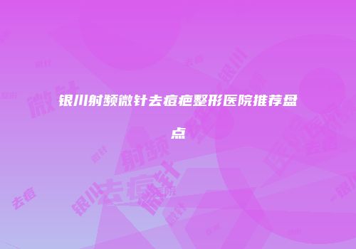 银川射频微针去痘疤整形医院推荐盘点
