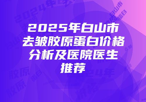 2025年白山市去皱胶原蛋白价格分析及医院医生推荐