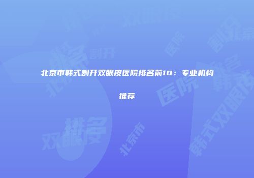 北京市韩式割开双眼皮医院排名前10：专业机构推荐