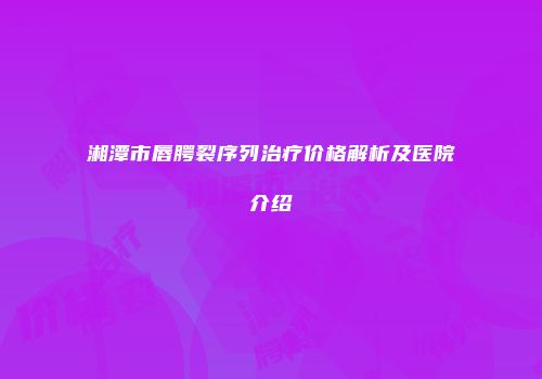 湘潭市唇腭裂序列治疗价格解析及医院介绍