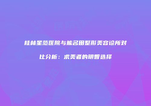 桂林星范医院与熊名田整形美容诊所对比分析：求美者的明智选择