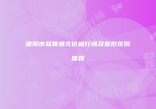 德阳市耳骨填充价格行情及整形医院推荐