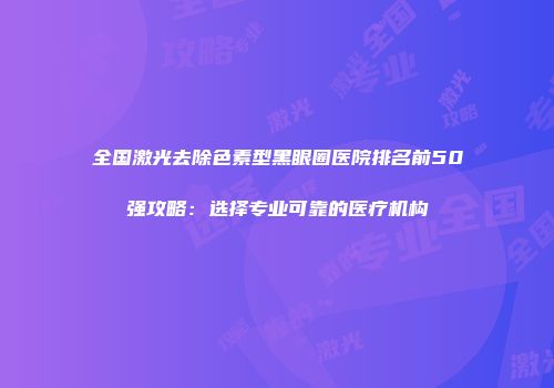 全国激光去除色素型黑眼圈医院排名前50强攻略：选择专业可靠的医疗机构