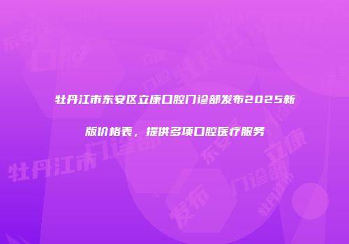 牡丹江市东安区立康口腔门诊部发布2025新版价格表，提供多项口腔医疗服务