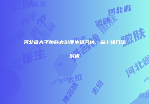 河北省光子嫩肤去斑医生排名榜：前七强口碑解析