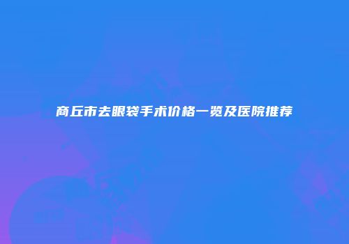 商丘市去眼袋手术价格一览及医院推荐