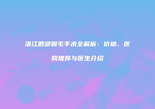 湛江唇部脱毛手术全解析：价格、医院推荐与医生介绍