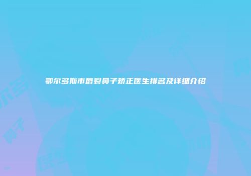 鄂尔多斯市唇裂鼻子矫正医生排名及详细介绍