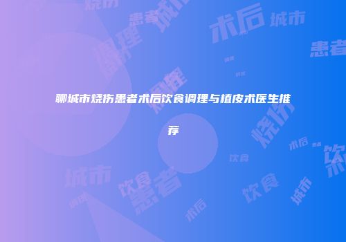 聊城市烧伤患者术后饮食调理与植皮术医生推荐