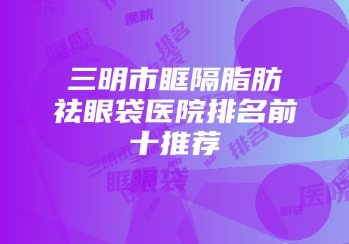 三明市眶隔脂肪祛眼袋医院排名前十推荐