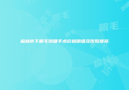 榆林市下眼毛倒睫手术价格明细及医院推荐