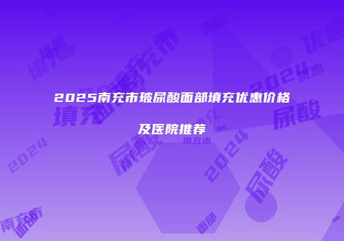 2025南充市玻尿酸面部填充优惠价格及医院推荐