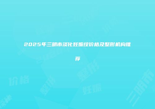 2025年三明市淡化妊娠纹价格及整形机构推荐