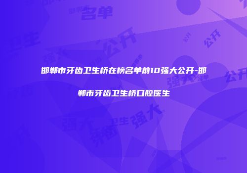 邯郸市牙齿卫生桥在榜名单前10强大公开-邯郸市牙齿卫生桥口腔医生