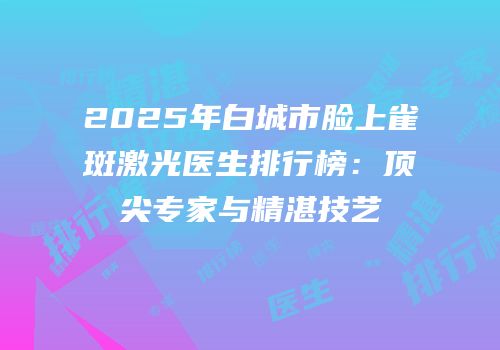 2025年白城市脸上雀斑激光医生排行榜：顶尖专家与精湛技艺