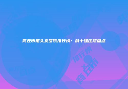 商丘市植头发医院排行榜：前十强医院盘点