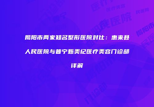 揭阳市两家知名整形医院对比：惠来县人民医院与普宁甄美纪医疗美容门诊部详解
