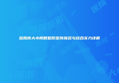 岳阳市大小阴唇整形医院排名与综合实力详解