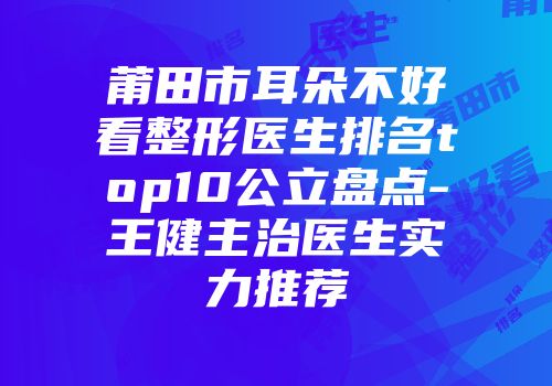 莆田市耳朵不好看整形医生排名top10公立盘点-王健主治医生实力推荐
