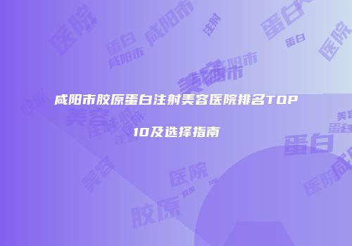 咸阳市胶原蛋白注射美容医院排名TOP10及选择指南