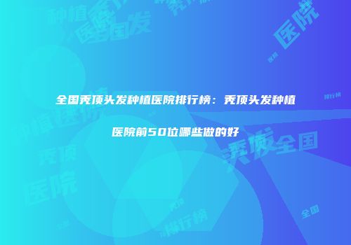 全国秃顶头发种植医院排行榜：秃顶头发种植医院前50位哪些做的好