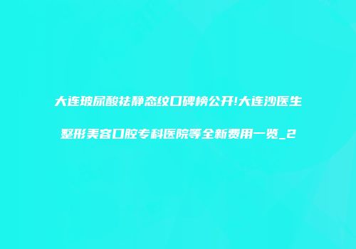 大连玻尿酸祛静态纹口碑榜公开!大连沙医生整形美容口腔专科医院等全新费用一览_2