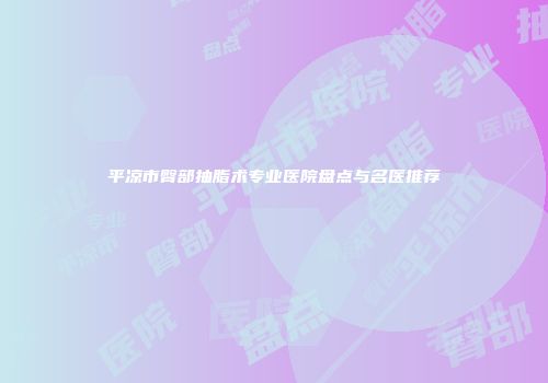 平凉市臀部抽脂术专业医院盘点与名医推荐
