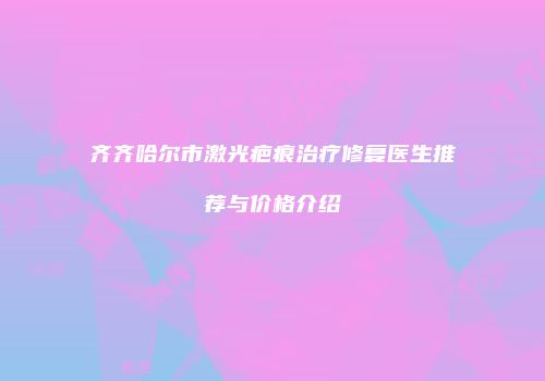 齐齐哈尔市激光疤痕治疗修复医生推荐与价格介绍