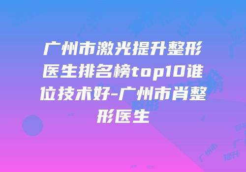 广州市激光提升整形医生排名榜top10谁位技术好-广州市肖整形医生