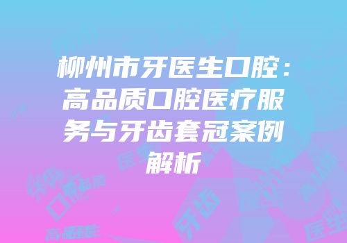 柳州市牙医生口腔：高品质口腔医疗服务与牙齿套冠案例解析