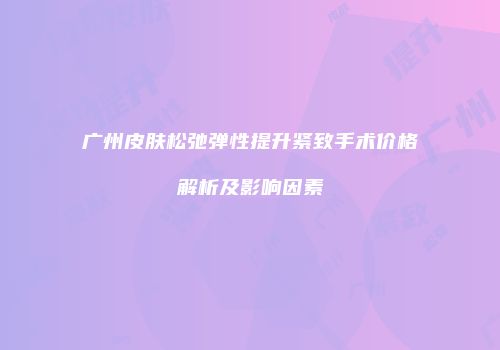 广州皮肤松弛弹性提升紧致手术价格解析及影响因素