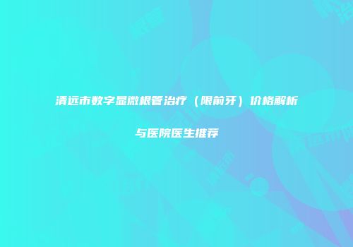 清远市数字显微根管治疗（限前牙）价格解析与医院医生推荐