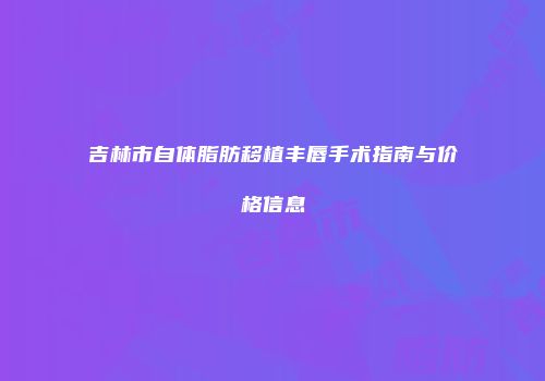 吉林市自体脂肪移植丰唇手术指南与价格信息