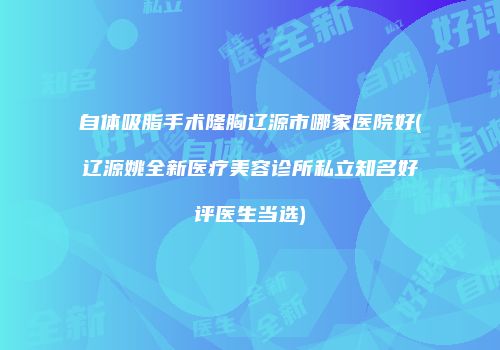 自体吸脂手术隆胸辽源市哪家医院好(辽源姚全新医疗美容诊所私立知名好评医生当选)