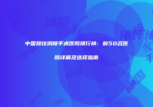 中国颈纹消除手术医院排行榜：前50名医院详解及选择指南