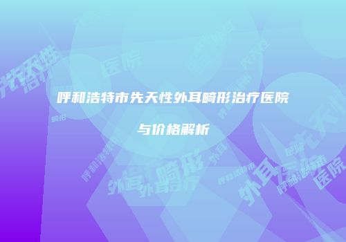 呼和浩特市先天性外耳畸形治疗医院与价格解析