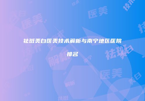 祛斑美白医美技术解析与南宁地区医院排名