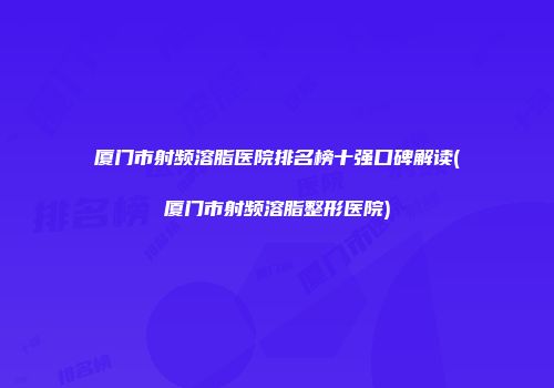 厦门市射频溶脂医院排名榜十强口碑解读(厦门市射频溶脂整形医院)
