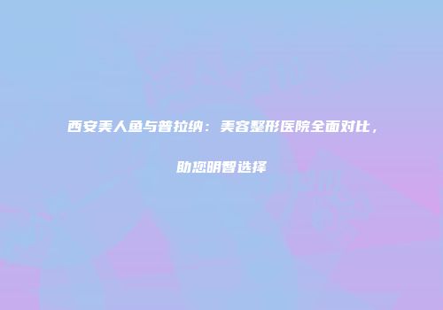 西安美人鱼与普拉纳：美容整形医院全面对比，助您明智选择