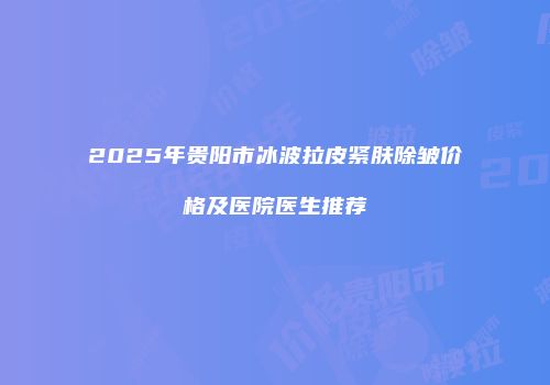 2025年贵阳市冰波拉皮紧肤除皱价格及医院医生推荐