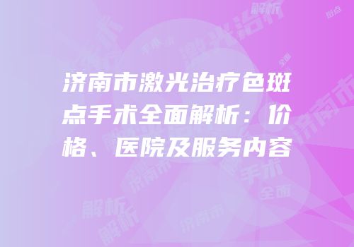 济南市激光治疗色斑点手术全面解析：价格、医院及服务内容