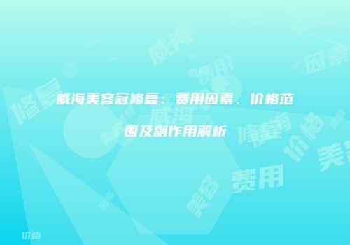 威海美容冠修复：费用因素、价格范围及副作用解析