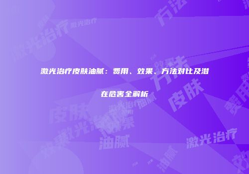 激光治疗皮肤油腻：费用、效果、方法对比及潜在危害全解析
