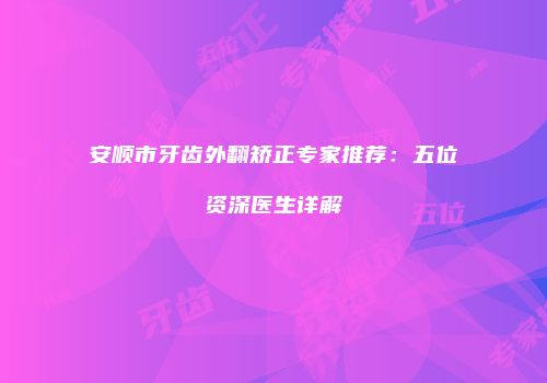 安顺市牙齿外翻矫正专家推荐：五位资深医生详解